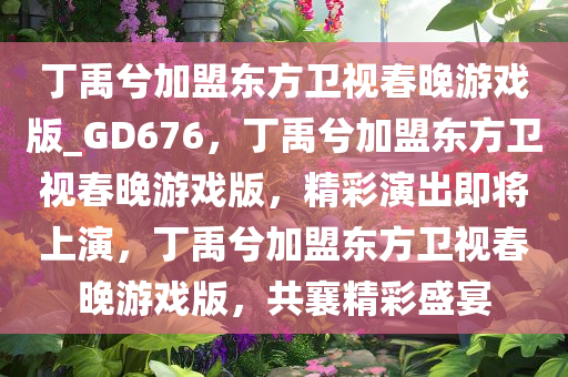 丁禹兮加盟东方卫视春晚游戏版_GD676，丁禹兮加盟东方卫视春晚游戏版，精彩演出即将上演，丁禹兮加盟东方卫视春晚游戏版，共襄精彩盛宴