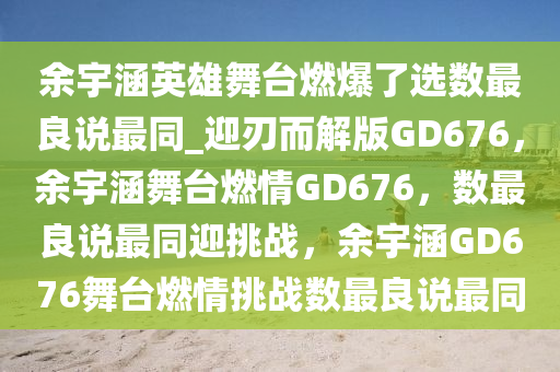 余宇涵英雄舞台燃爆了选数最良说最同_迎刃而解版GD676，余宇涵舞台燃情GD676，数最良说最同迎挑战，余宇涵GD676舞台燃情挑战数最良说最同