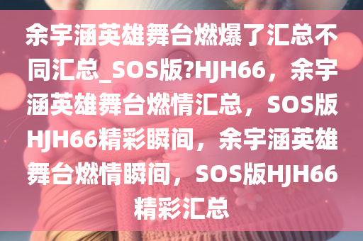 余宇涵英雄舞台燃爆了汇总不同汇总_SOS版?HJH66，余宇涵英雄舞台燃情汇总，SOS版HJH66精彩瞬间，余宇涵英雄舞台燃情瞬间，SOS版HJH66精彩汇总