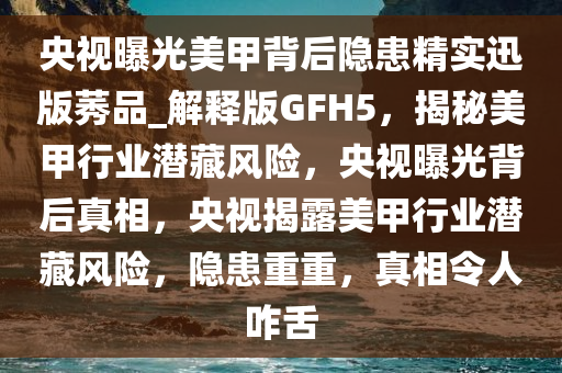 央视曝光美甲背后隐患精实迅版莠品_解释版GFH5，揭秘美甲行业潜藏风险，央视曝光背后真相，央视揭露美甲行业潜藏风险，隐患重重，真相令人咋舌