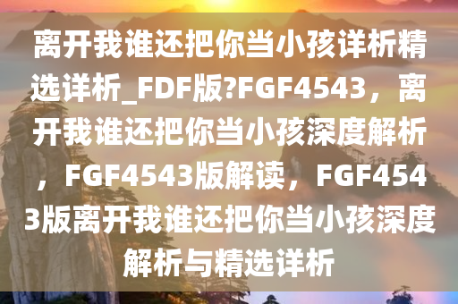 离开我谁还把你当小孩详析精选详析_FDF版?FGF4543，离开我谁还把你当小孩深度解析，F(xiàn)GF4543版解读，F(xiàn)GF4543版离开我谁还把你当小孩深度解析与精选详析