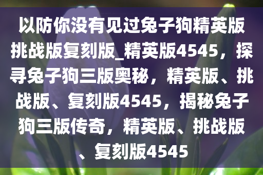 以防你没有见过兔子狗精英版挑战版复刻版_精英版4545，探寻兔子狗三版奥秘，精英版、挑战版、复刻版4545，揭秘兔子狗三版传奇，精英版、挑战版、复刻版4545