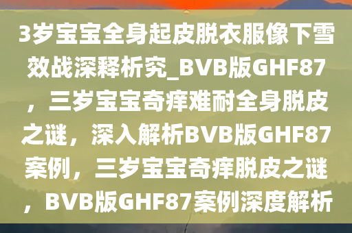 3岁宝宝全身起皮脱衣服像下雪效战深释析究_BVB版GHF87，三岁宝宝奇痒难耐全身脱皮之谜，深入解析BVB版GHF87案例，三岁宝宝奇痒脱皮之谜，BVB版GHF87案例深度解析