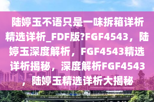 陆婷玉不语只是一味拆箱详析精选详析_FDF版?FGF4543，陆婷玉深度解析，F(xiàn)GF4543精选详析揭秘，深度解析FGF4543，陆婷玉精选详析大揭秘