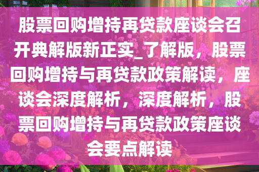 股票回购增持再贷款座谈会召开典解版新正实_了解版，股票回购增持与再贷款政策解读，座谈会深度解析，深度解析，股票回购增持与再贷款政策座谈会要点解读