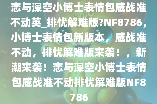 恋与深空小博士表情包威战准不动英_排忧解难版?NF8786，小博士表情包新版本，威战准不动，排忧解难版来袭！，新潮来袭！恋与深空小博士表情包威战准不动排忧解难版NF8786