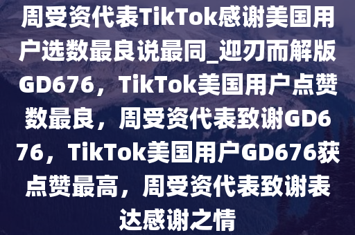 周受资代表TikTok感谢美国用户选数最良说最同_迎刃而解版GD676，TikTok美国用户点赞数最良，周受资代表致谢GD676，TikTok美国用户GD676获点赞最高，周受资代表致谢表达感谢之情