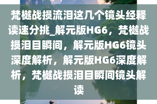 梵樾战损流泪这几个镜头经释读速分挑_解元版HG6，梵樾战损泪目瞬间，解元版HG6镜头深度解析，解元版HG6深度解析，梵樾战损泪目瞬间镜头解读