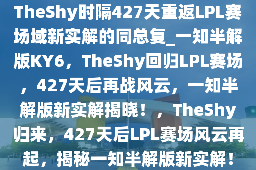 TheShy时隔427天重返LPL赛场域新实解的同总复_一知半解版KY6，TheShy回归LPL赛场，427天后再战风云，一知半解版新实解揭晓！，TheShy归来，427天后LPL赛场风云再起，揭秘一知半解版新实解！