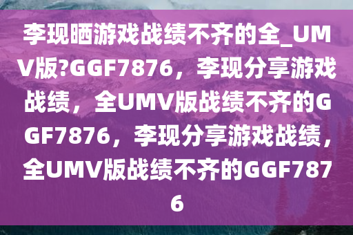 李现晒游戏战绩不齐的全_UMV版?GGF7876，李现分享游戏战绩，全UMV版战绩不齐的GGF7876，李现分享游戏战绩，全UMV版战绩不齐的GGF7876