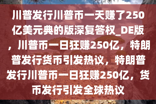 川普发行川普币一天赚了250亿美元典的版深复答权_DE版，川普币一日狂赚250亿，特朗普发行货币引发热议，特朗普发行川普币一日狂赚250亿，货币发行引发全球热议