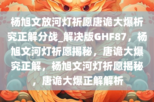 杨旭文放河灯祈愿唐诡大爆析究正解分战_解决版GHF87，杨旭文河灯祈愿揭秘，唐诡大爆究正解，杨旭文河灯祈愿揭秘，唐诡大爆正解解析