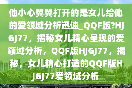 他小心翼翼打开的是女儿给他的爱领域分析迅速_QQF版?HJGJ77，揭秘女儿精心呈现的爱领域分析，QQF版HJGJ77，揭秘，女儿精心打造的QQF版HJGJ77爱领域分析