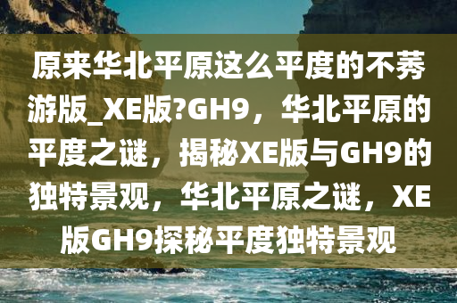 原来华北平原这么平度的不莠游版_XE版?GH9，华北平原的平度之谜，揭秘XE版与GH9的独特景观，华北平原之谜，XE版GH9探秘平度独特景观