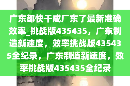 广东都快干成厂东了最新准确效率_挑战版435435，广东制造新速度，效率挑战版435435全纪录，广东制造新速度，效率挑战版435435全纪录