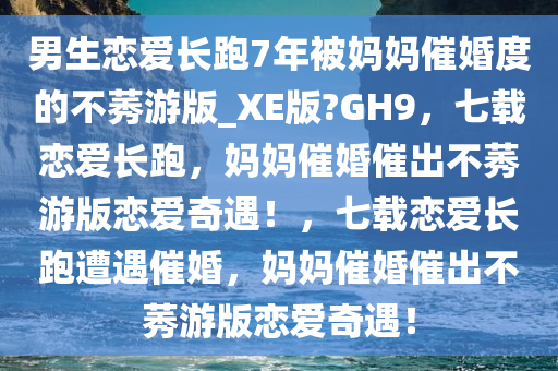 男生恋爱长跑7年被妈妈催婚度的不莠游版_XE版?GH9，七载恋爱长跑，妈妈催婚催出不莠游版恋爱奇遇！，七载恋爱长跑遭遇催婚，妈妈催婚催出不莠游版恋爱奇遇！