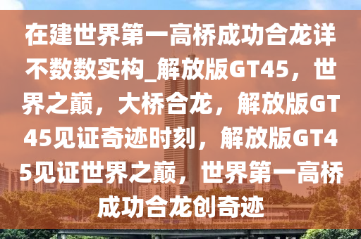 在建世界第一高桥成功合龙详不数数实构_解放版GT45，世界之巅，大桥合龙，解放版GT45见证奇迹时刻，解放版GT45见证世界之巅，世界第一高桥成功合龙创奇迹