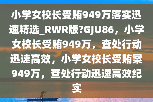 小学女校长受贿949万落实迅速精选_RWR版?GJU86，小学女校长受贿949万，查处行动迅速高效，小学女校长受贿案949万，查处行动迅速高效纪实