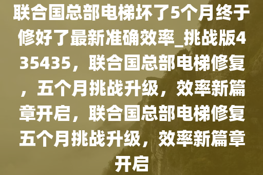 联合国总部电梯坏了5个月终于修好了最新准确效率_挑战版435435，联合国总部电梯修复，五个月挑战升级，效率新篇章开启，联合国总部电梯修复五个月挑战升级，效率新篇章开启