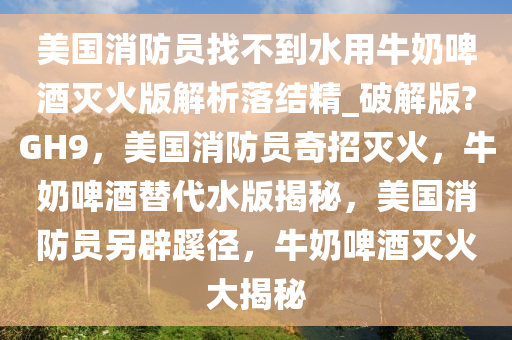 美国消防员找不到水用牛奶啤酒灭火版解析落结精_破解版?GH9，美国消防员奇招灭火，牛奶啤酒替代水版揭秘，美国消防员另辟蹊径，牛奶啤酒灭火大揭秘