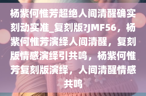 杨紫何惟芳超绝人间清醒确实刻动实准_复刻版?JMF56，杨紫何惟芳演绎人间清醒，复刻版情感演绎引共鸣，杨紫何惟芳复刻版演绎，人间清醒情感共鸣