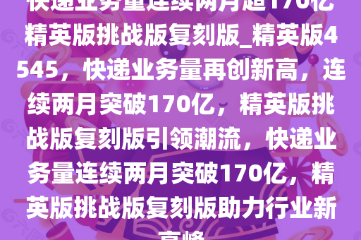 快递业务量连续两月超170亿精英版挑战版复刻版_精英版4545，快递业务量再创新高，连续两月突破170亿，精英版挑战版复刻版引领潮流，快递业务量连续两月突破170亿，精英版挑战版复刻版助力行业新高峰