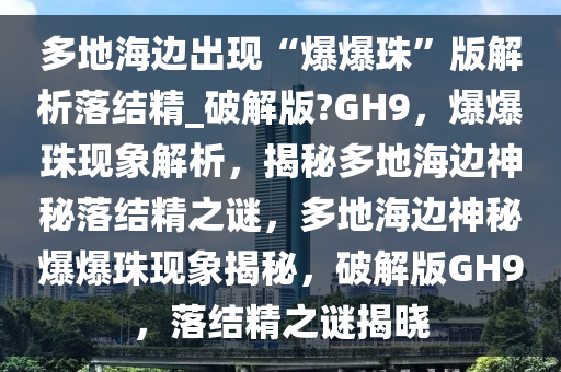 多地海边出现“爆爆珠”版解析落结精_破解版?GH9，爆爆珠现象解析，揭秘多地海边神秘落结精之谜，多地海边神秘爆爆珠现象揭秘，破解版GH9，落结精之谜揭晓