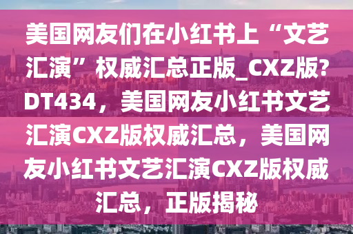 美国网友们在小红书上“文艺汇演”权威汇总正版_CXZ版?DT434，美国网友小红书文艺汇演CXZ版权威汇总，美国网友小红书文艺汇演CXZ版权威汇总，正版揭秘