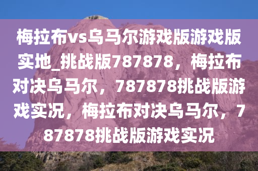 梅拉布vs乌马尔游戏版游戏版实地_挑战版787878，梅拉布对决乌马尔，787878挑战版游戏实况，梅拉布对决乌马尔，787878挑战版游戏实况