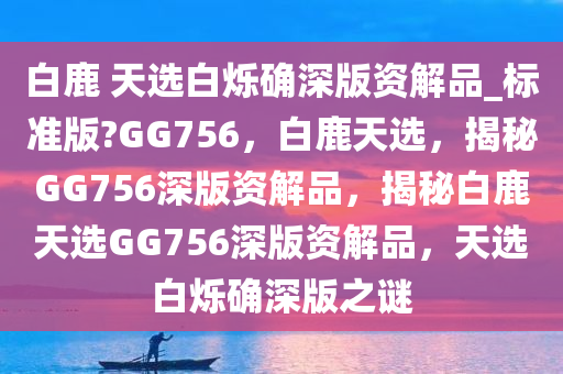 白鹿 天选白烁确深版资解品_标准版?GG756，白鹿天选，揭秘GG756深版资解品，揭秘白鹿天选GG756深版资解品，天选白烁确深版之谜