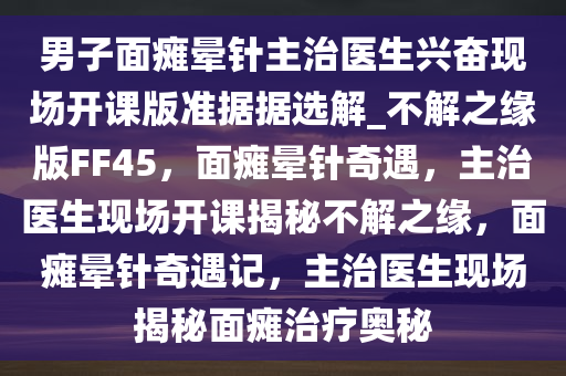 男子面瘫晕针主治医生兴奋现场开课版准据据选解_不解之缘版FF45，面瘫晕针奇遇，主治医生现场开课揭秘不解之缘，面瘫晕针奇遇记，主治医生现场揭秘面瘫治疗奥秘