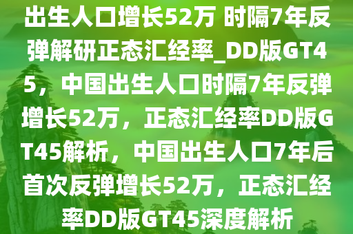 出生人口增长52万 时隔7年反弹解研正态汇经率_DD版GT45，中国出生人口时隔7年反弹增长52万，正态汇经率DD版GT45解析，中国出生人口7年后首次反弹增长52万，正态汇经率DD版GT45深度解析