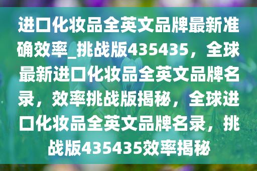 进口化妆品全英文品牌最新准确效率_挑战版435435，全球最新进口化妆品全英文品牌名录，效率挑战版揭秘，全球进口化妆品全英文品牌名录，挑战版435435效率揭秘