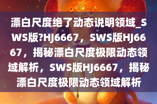 漂白尺度绝了动态说明领域_SWS版?HJ6667，SWS版HJ6667，揭秘漂白尺度极限动态领域解析，SWS版HJ6667，揭秘漂白尺度极限动态领域解析