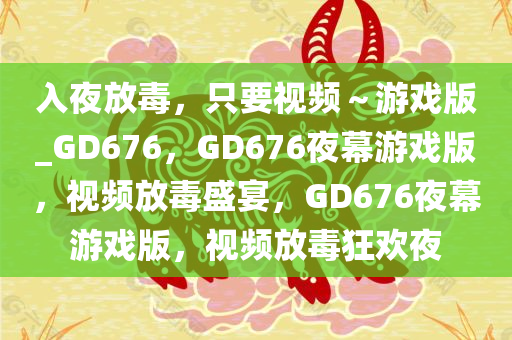 入夜放毒，只要视频～游戏版_GD676，GD676夜幕游戏版，视频放毒盛宴，GD676夜幕游戏版，视频放毒狂欢夜