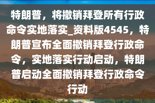 特朗普，将撤销拜登所有行政命令实地落实_资料版4545，特朗普宣布全面撤销拜登行政命令，实地落实行动启动，特朗普启动全面撤销拜登行政命令行动