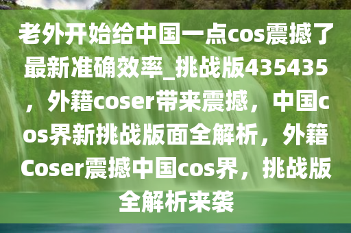 老外开始给中国一点cos震撼了最新准确效率_挑战版435435，外籍coser带来震撼，中国cos界新挑战版面全解析，外籍Coser震撼中国cos界，挑战版全解析来袭