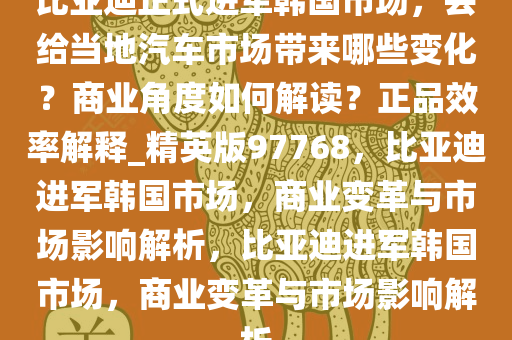 比亚迪正式进军韩国市场，会给当地汽车市场带来哪些变化？商业角度如何解读？正品效率解释_精英版97768，比亚迪进军韩国市场，商业变革与市场影响解析，比亚迪进军韩国市场，商业变革与市场影响解析