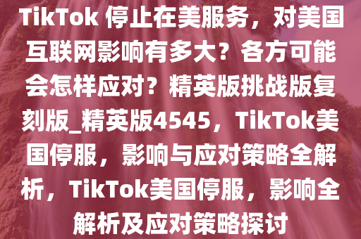 TikTok 停止在美服务，对美国互联网影响有多大？各方可能会怎样应对？精英版挑战版复刻版_精英版4545，TikTok美国停服，影响与应对策略全解析，TikTok美国停服，影响全解析及应对策略探讨