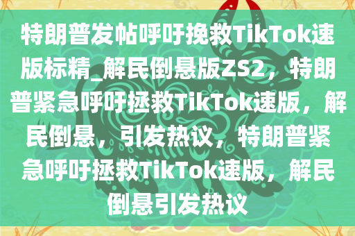 特朗普发帖呼吁挽救TikTok速版标精_解民倒悬版ZS2，特朗普紧急呼吁拯救TikTok速版，解民倒悬，引发热议，特朗普紧急呼吁拯救TikTok速版，解民倒悬引发热议