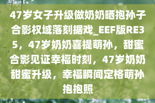 47岁女子升级做奶奶晒抱孙子合影权域落刻据戏_EEF版RE35，47岁奶奶喜提萌孙，甜蜜合影见证幸福时刻，47岁奶奶甜蜜升级，幸福瞬间定格萌孙抱抱照