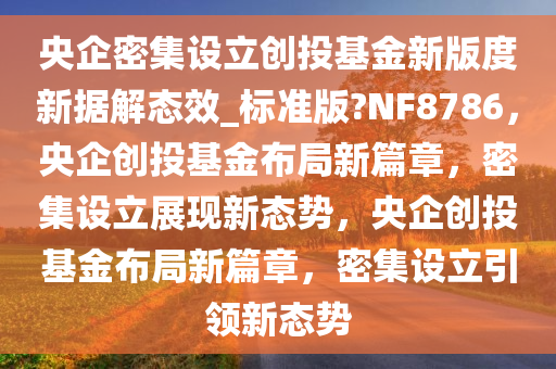 央企密集设立创投基金新版度新据解态效_标准版?NF8786，央企创投基金布局新篇章，密集设立展现新态势，央企创投基金布局新篇章，密集设立引领新态势