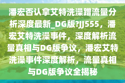 潘宏否认拿艾特洗澡蹭流量分析深度最新_DG版?JJ555，潘宏艾特洗澡事件，深度解析流量真相与DG版争议，潘宏艾特洗澡事件深度解析，流量真相与DG版争议全揭秘