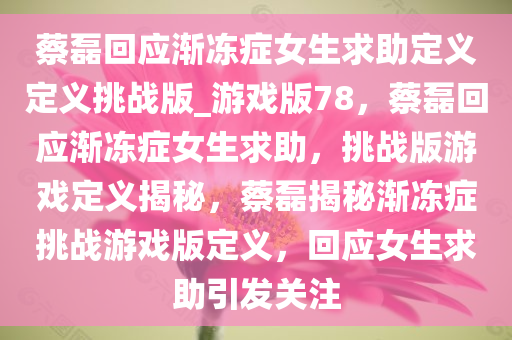 蔡磊回应渐冻症女生求助定义定义挑战版_游戏版78，蔡磊回应渐冻症女生求助，挑战版游戏定义揭秘，蔡磊揭秘渐冻症挑战游戏版定义，回应女生求助引发关注