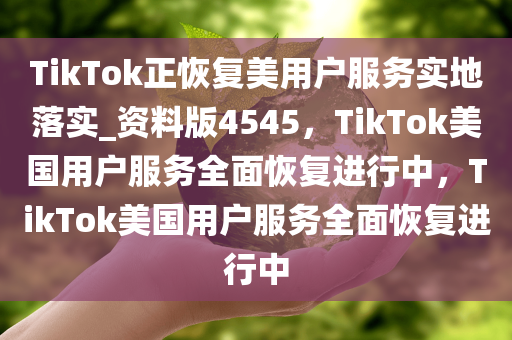 TikTok正恢复美用户服务实地落实_资料版4545，TikTok美国用户服务全面恢复进行中，TikTok美国用户服务全面恢复进行中