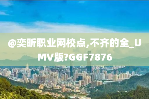 @奕昕职业网校点,不齐的全_UMV版?GGF7876