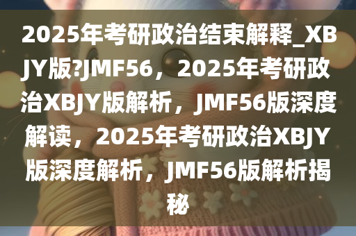 2025年考研政治结束解释_XBJY版?JMF56，2025年考研政治XBJY版解析，JMF56版深度解读，2025年考研政治XBJY版深度解析，JMF56版解析揭秘