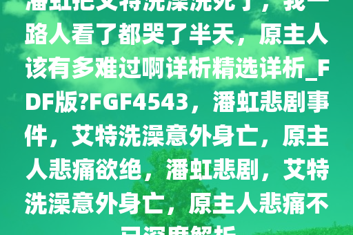 潘虹把艾特洗澡洗死了，我一路人看了都哭了半天，原主人该有多难过啊详析精选详析_FDF版?FGF4543，潘虹悲剧事件，艾特洗澡意外身亡，原主人悲痛欲绝，潘虹悲剧，艾特洗澡意外身亡，原主人悲痛不已深度解析