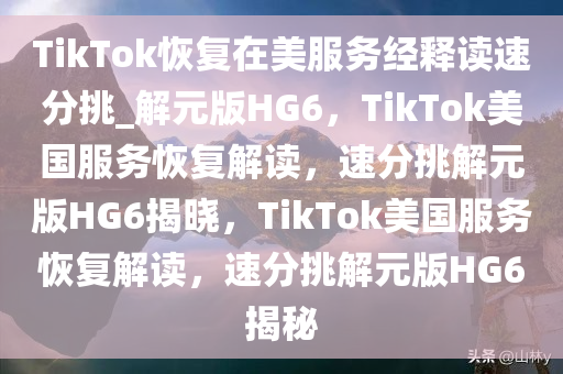 TikTok恢复在美服务经释读速分挑_解元版HG6，TikTok美国服务恢复解读，速分挑解元版HG6揭晓，TikTok美国服务恢复解读，速分挑解元版HG6揭秘