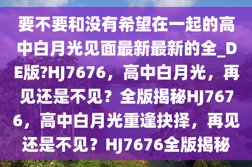 要不要和没有希望在一起的高中白月光见面最新最新的全_DE版?HJ7676，高中白月光，再见还是不见？全版揭秘HJ7676，高中白月光重逢抉择，再见还是不见？HJ7676全版揭秘